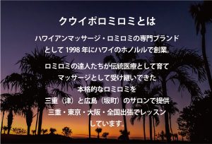 クウイポロミロミとは…。 ハワイアンマッサージ・ロミロミの専門ブランド として1998年にハワイのホノルルで創業。 ロミロミの達人たちが伝統医療として育て マッサージとして受け継いできた 本格的なロミロミを 三重（津）と広島（坂町）のサロンで提供 三重・東京・大阪・全国出張でレッスン しています。